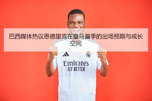 巴西媒体热议恩德里克在皇马首季的出场预期与成长空间